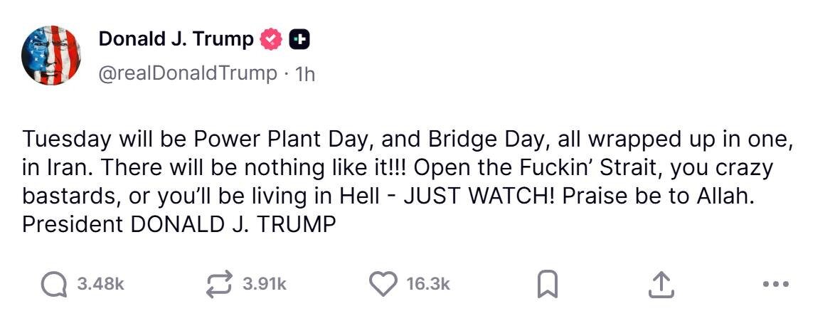 May be a Twitter screenshot of text that says 'Donald DonaldJ.Trump J. Trump @realDonaldTrump 1h Tuesday will be Power Plant Day, and Bridge Day, all wrapped up in one, in Iran. There will be nothing like it!!! ι!!! Open the Fuckin' Strait, you crazy bastards, or you'll be living in Hell -JUST WATCH! Praise be to Allah. President DONALD J. TRUMP 3.48k 3.91k 16.3k'